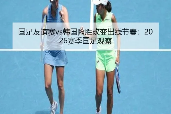国足友谊赛vs韩国险胜改变出线节奏：2026赛季国足观察